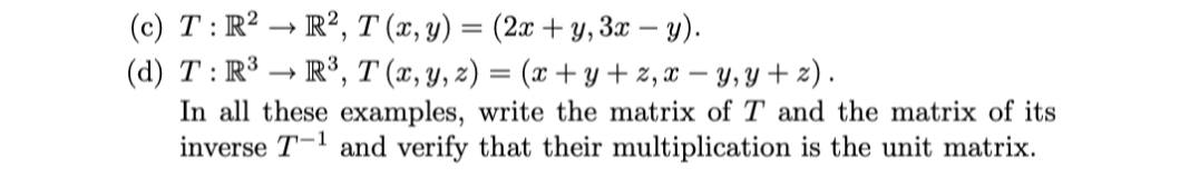 (c) T: R2 → R², T (x, y) = (2x + y, 3x – y).
(d) T: R3 → R³, T (x, y, z) = (x +y + 2, x – y, y + z).
In all these examples, write the matrix of T and the matrix of its
inverse T-l and verify that their multiplication is the unit matrix.
>

