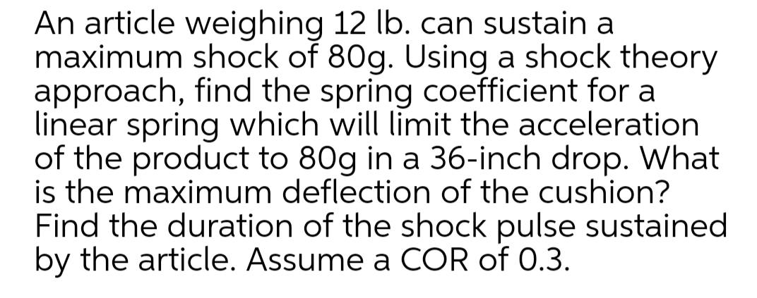 An article weighing 12 lb. can sustain a
maximum shock of 80g. Using a shock theory
approach, find the spring coefficient for a
linear spring which will limit the acceleration
of the product to 80g in a 36-inch drop. What
is the maximum deflection of the cushion?
Find the duration of the shock pulse sustained
by the article. Assume a COR of 0.3.
