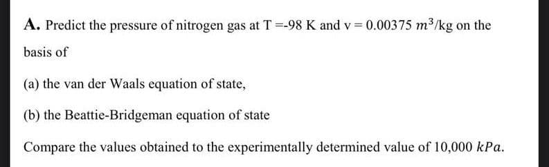 A. Predict the pressure of nitrogen gas at T =-98 K and v=0.00375 m³/kg on the
basis of
(a) the van der Waals equation of state,
(b) the Beattie-Bridgeman equation of state
Compare the values obtained to the experimentally determined value of 10,000 kPa.