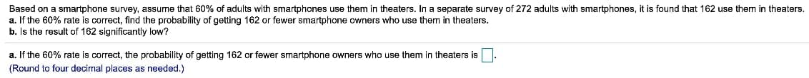 Based on a smartphone survey, assume that 60% of adults with smartphones use them in theaters. In a separate survey of 272 adults with smartphones, it is found that 162 use them in theaters.
a. If the 60% rate is correct, find the probability of getting 162 or fewer smartphone owners who use them in theaters.
b. Is the result of 162 significantly low?
a. If the 60% rate is correct, the probability of getting 162 or fewer smartphone owners who use them in theaters is.
(Round to four decimal places as needed.)
