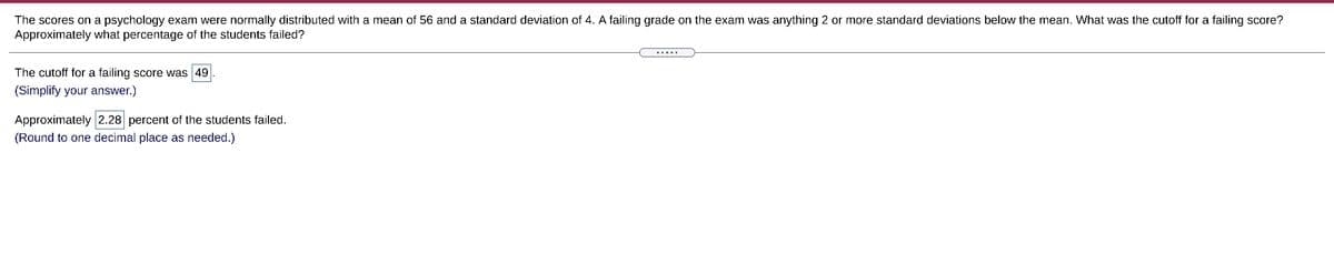 The scores on a psychology exam were normally distributed with a mean of 56 and a standard deviation of 4. A failing grade on the exam was anything 2 or more standard deviations below the mean. What was the cutoff for a failing score?
Approximately what percentage of the students failed?
.....
The cutoff for a failing score was 49
(Simplify your answer.)
Approximately 2.28 percent of the students failed.
(Round to one decimal place as needed.)
