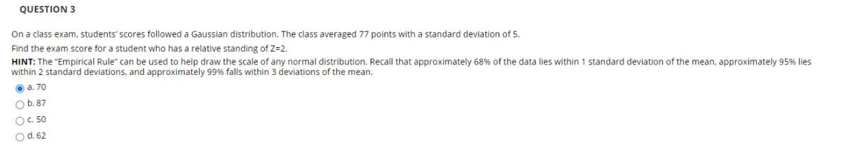 QUESTION 3
On a class exam, students' scores followed a Gaussian distribution. The class averaged 77 points with a standard deviation of 5.
Find the exam score for a student who has a relative standing of Z=2.
HINT: The "Empirical Rule" can be used to help draw the scale of any normal distribution. Recall that approximately 68% of the data lies within 1 standard deviation of the mean, approximately 95% lies
within 2 standard deviations, and approximately 99% falls within 3 deviations of the mean.
O a. 70
O b.87
OC. 50
O d. 62
