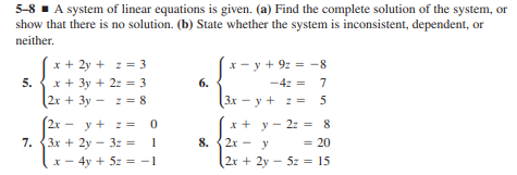 5-8 A system of linear equations is given. (a) Find the complete solution of the system, or
show that there is no solution. (b) State whether the system is inconsistent, dependent, or
neither.
x + 2y + z = 3
x + 3y + 2: = 3
x- y + 9: = -8
5.
6.
-4z = 7
%3D
(2r + 3y -
2 = 8
(Зх — у + 2 5
y + : = 0
7. {3x + 2y - 3z =
1
x + y - 2z = 8
2х - у
2x
8.
y
= 20
*- 4y + 5z = -1
2x + 2y - 5z = 15
