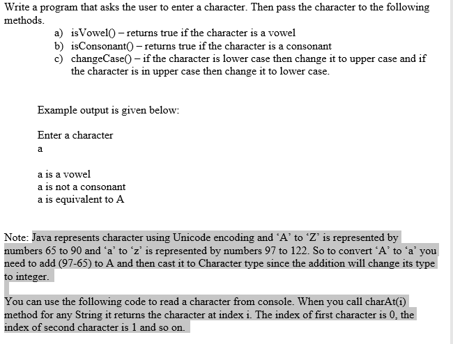 Write a program that asks the user to enter a character. Then pass the character to the following
methods.
a) isVowel() – returns true if the character is a vowel
b) isConsonant()- returns true if the character is a consonant
c) changeCase() - if the character is lower case then change it to upper case and if
the character is in upper case then change it to lower case.
Example output is given below:
Enter a character
a
a is a vowel
a is not a consonant
a is equivalent to A
Note: Java represents character using Unicode encoding and A' to Z' is represented by
numbers 65 to 90 and 'a' to 'z' is represented by numbers 97 to 122. So to convert 'A' to 'a' you
need to add (97-65) to A and then cast it to Character type since the addition will change its type
to integer.
You can use the following code to read a character from console. When you call charAt(i)
method for any String it returns the character at index i. The index of first character is 0, the
index of second character is 1 and so on.
