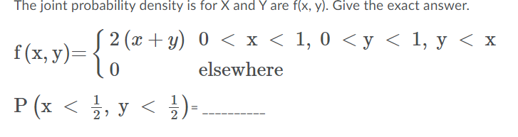 The joint probability density is for X and Y are f(x, y). Give the exact answer.
2 (г + у) 0 < х < 1, 0 <у < 1, у <х
f (x, у)—
elsewhere
P (x < , y < )=
1
2

