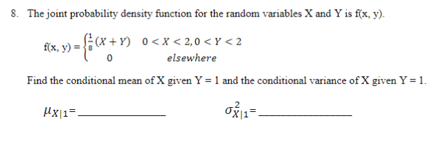 8. The joint probability density function for the random variables X and Y is f(x, y).
(x + Y) 0<x < 2,0 < Y < 2
f(x, y) =
elsewhere
Find the conditional mean of X given Y = 1 and the conditional variance of X given Y = 1.
Hx|1=
°x|1=
