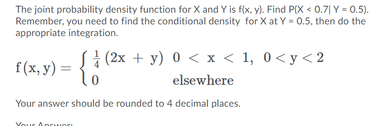 The joint probability density function for X and Y is f(x, y). Find P(X < 0.7| Y = 0.5).
Remember, you need to find the conditional density for X at Y = 0.5, then do the
appropriate integration.
f(x, y) = { i (2x + y) 0 < x < 1, 0<y<2
elsewhere
Your answer should be rounded to 4 decimal places.
Your Onrwor:
