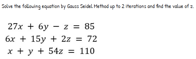 Solve the following equation by Gauss Seidel Method up to 2 iterations and find the value of z.
27x + 6y - z = 85
6x + 15y + 2z = 72
x + y + 54z = 110