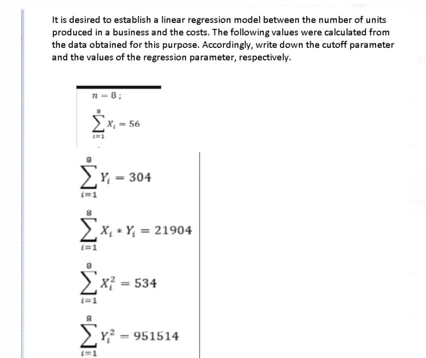 It is desired to establish a linear regression model between the number of units
produced in a business and the costs. The following values were calculated from
the data obtained for this purpose. Accordingly, write down the cutoff parameter
and the values of the regression parameter, respectively.
n = 8;
> x, = 56
Y = 304
%3D
> X, * Y, = 21904
i=1
x?
= 534
Y? = 951514
i=1
W W •WNI «WI
