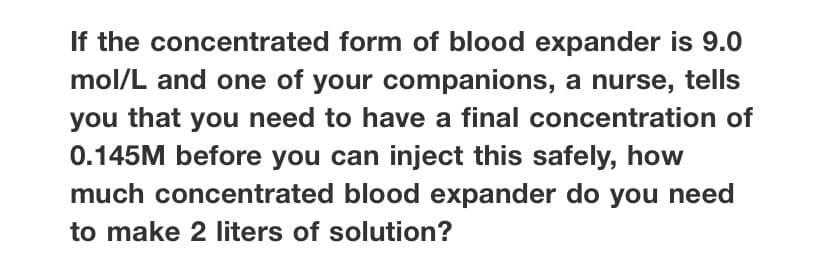 If the concentrated form of blood expander is 9.0
mol/L and one of your companions, a nurse, tells
you that you need to have a final concentration of
0.145M before you can inject this safely, how
much concentrated blood expander do you need
to make 2 liters of solution?
