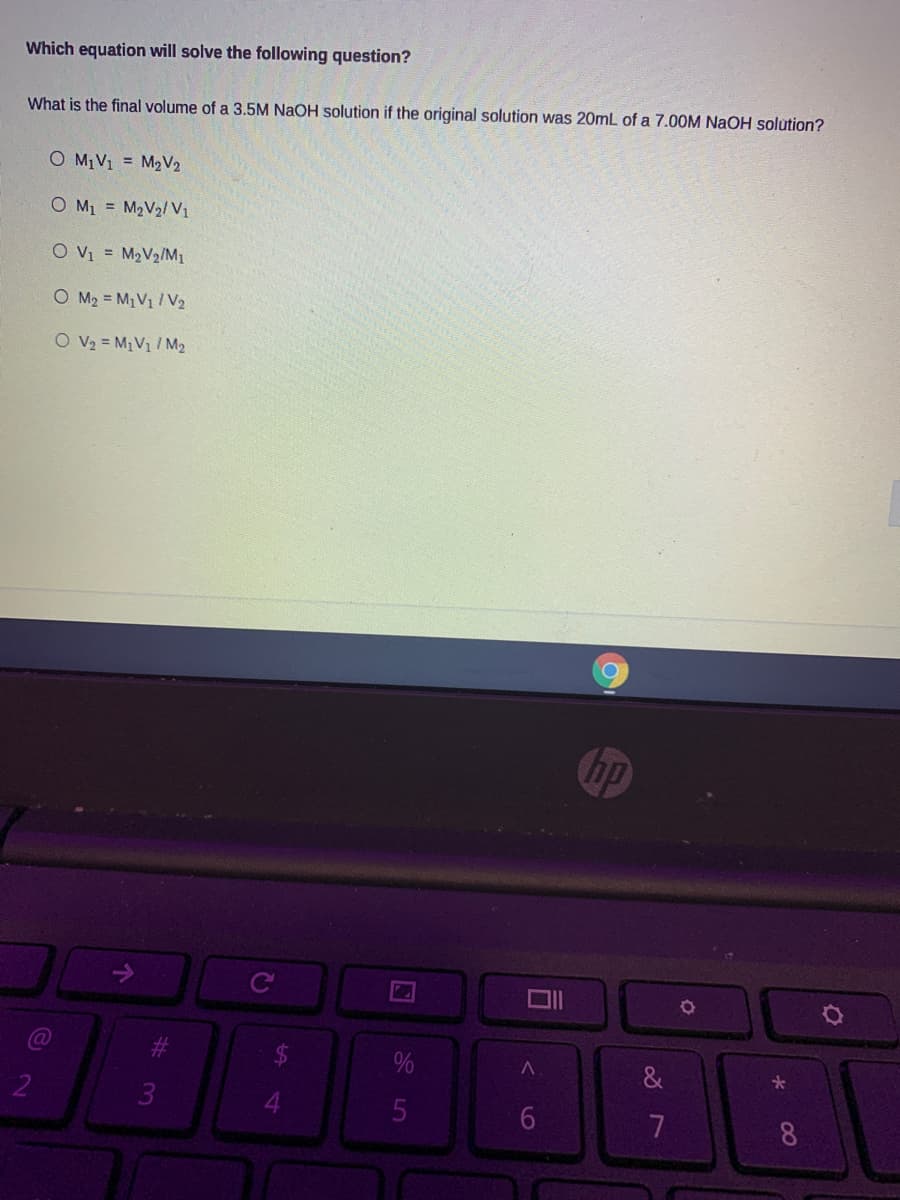 Which equation will solve the following question?
What is the final volume of a 3.5M NaOH solution if the original solution was 20mL of a 7.00M NaOH solution?
O M1V1 = M2V2
O M1 = M2V2/V1
O Vy = M2V2/M1
O M2 = M1V1 / V2
O V2 = M1V1 / M2
hp
%
&
2
3
7
88
6
