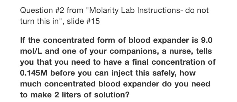 Question #2 from "Molarity Lab Instructions- do not
turn this in", slide #15
If the concentrated form of blood expander is 9.0
mol/L and one of your companions, a nurse, tells
you that you need to have a final concentration of
0.145M before you can inject this safely, how
much concentrated blood expander do you need
to make 2 liters of solution?
