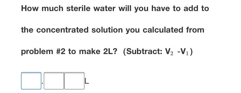 How much sterile water will you have to add to
the concentrated solution you calculated from
problem #2 to make 2L? (Subtract: V, -V1)
