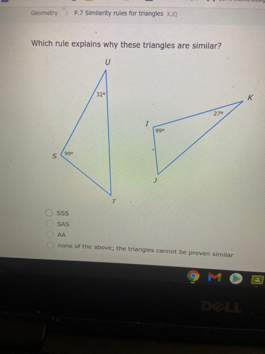 Geometry
P.7 Similarity rules for triangles XJQ
Which rule explains why these triangles are similar?
U
32°
270
990
990
T.
SSS
SAS
AA
none of the above; the triangles cannot be proven similar
DELL

