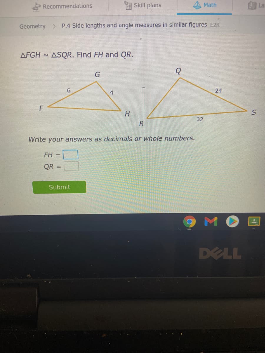 Recommendations
Skill plans
Math
国 La
Geometry
> P.4 Side lengths and angle measures in similar figures E2K
AFGH ~
ASQR. Find FH and QR.
6.
24
4
32
R
Write your answers as decimals or whole numbers.
FH =
QR =
Submit
M
DELL
