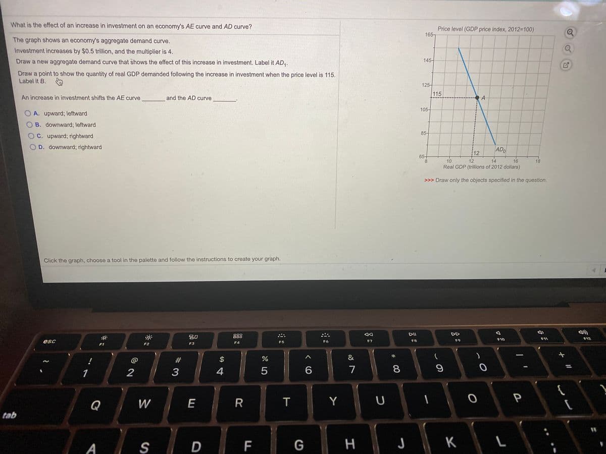 What is the effect of an increase in investment on an economy's AE curve and AD curve?
Price level (GDP price index, 2012-100)
165-
The graph shows an economy's aggregate demand curve.
Investment increases by $0.5 trillion, and the multiplier is 4.
Draw a new aggregate demand curve that shows the effect of this increase in investment. Label it AD,.
145-
Draw a point to show the quantity of real GDP demanded following the increase in investment when the price level is 115.
Label it B. m
125-
115
An increase in investment shifts the AE curve
and the AD curve
105-
O A. upward; leftward
O B. downward; leftward
85-
OC. upward; rightward
O D. downward; rightward
12
ADO
65+
8.
10
12
14
16
18
Real GDP (trillions of 2012 dollars)
>>> Draw only the objects specified in the question.
Click the graph, choose a tool in the palette and follow the instructions to create your graph.
DII
DD
乡
吕0
888
000
F10
F11
F12
esc
F5
F6
F7
F8
F9
F1
F2
F3
F4
&
23
1
2
3
4
5
7
8
E
T
Y
P
Q
tab
A
F
G
н
K
%24
