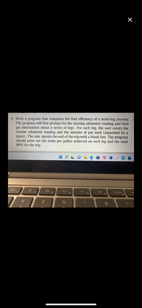 9. Write a program that computes the fuel efficiency of a multi-leg journey.
The program will first prompt for the starting odometer reading and then
get information about a series of legs. For each leg, the user enters the
current odometer reading and the amount of gas used (separated by a
space). The user signals the end of the trip with a blank line. The program
should print out the miles per gallon achieved on each leg and the total
MPG for the trip.
DII
PrtScn
F6
F7
%23
&
