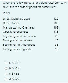 Given the following data for Calandrucci Company,
calculate the cost of gocds manufactured:
In $'s
Direct Materials Used
120
Direct Labor
200
Manufacturing Overhead
182
Operating expenses
175
Beginning work in process
20
Ending work in process
10
Beginning finished goods
35
Ending finished goods
15
O a. $ 492
O b. $ 512
O C.$ 482
O d. $ 522
