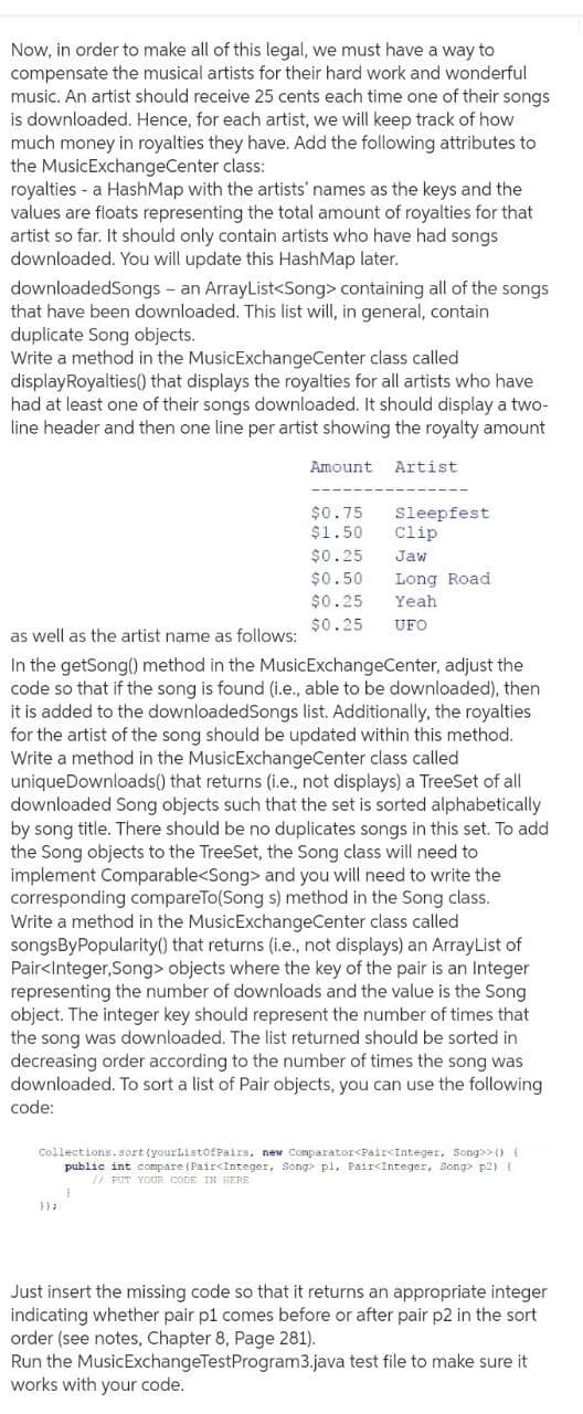 Now, in order to make all of this legal, we must have a way to
compensate the musical artists for their hard work and wonderful
music. An artist should receive 25 cents each time one of their songs
is downloaded. Hence, for each artist, we will keep track of how
much money in royalties they have. Add the following attributes to
the MusicExchangeCenter class:
royalties - a HashMap with the artists' names as the keys and the
values are floats representing the total amount of royalties for that
artist so far. It should only contain artists who have had songs
downloaded. You will update this HashMap later.
downloadedSongs - an ArrayList<Song> containing all of the songs
that have been downloaded. This list will, in general, contain
duplicate Song objects.
Write a method in the MusicExchangeCenter class called
displayRoyalties(0 that displays the royalties for all artists who have
had at least one of their songs downloaded. It should display a two-
line header and then one line per artist showing the royalty amount
Amount
Artist
$0.75
$1.50
Sleepfest
Clip
$0.25
Jaw
$0.50
Long Road
$0.25
Yeah
$0.25
UFO
as well as the artist name as follows:
In the getSong() method in the MusicExchangeCenter, adjust the
code so that if the song is found (i.e., able to be downloaded), then
it is added to the downloadedSongs list. Additionally, the royalties
for the artist of the song should be updated within this method.
Write a method in the MusicExchangeCenter class called
uniqueDownloads() that returns (i.e., not displays) a TreeSet of all
downloaded Song objects such that the set is sorted alphabetically
by song title. There should be no duplicates songs in this set. To add
the Song objects to the TreeSet, the Song class will need to
implement Comparable<Song> and you will need to write the
corresponding compareTo(Song s) method in the Song class.
Write a method in the MusicExchangeCenter class called
songsByPopularity() that returns (i.e., not displays) an ArrayList of
Pair<Integer,Song> objects where the key of the pair is an Integer
representing the number of downloads and the value is the Song
object. The integer key should represent the number of times that
the song was downloaded. The list returned should be sorted in
decreasing order according to the number of times the song was
downloaded. To sort a list of Pair objects, you can use the following
code:
Collections.sort (yourListofPairs, new Ccmparator<Pair<Integer, Song>>() {
public int compare (Pair<Integer, Song pl, Pair<Integer, Song> p2){
/ PUT YOUR CODE IN HERE
Just insert the missing code so that it returns an appropriate integer
indicating whether pair p1 comes before or after pair p2 in the sort
order (see notes, Chapter 8, Page 281).
Run the MusicExchangeTestProgram3.java test file to make sure it
works with your code.
