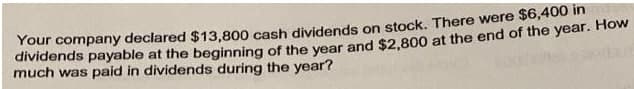 Your company declared $13,800 cash dividends on stock. There were $6,400 im
dividends payable at the beginning of the vear and $2,800 at the end of the year. How
much was paid in dividends during the year?
