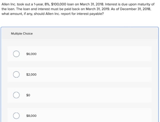 Allen Inc. took out a 1-year, 8%, $100,000 loan on March 31, 2018. Interest is due upon maturity of
the loan. The loan and interest must be paid back on March 31, 2019. As of December 31, 2018,
what amount, if any, should Allen Inc. report for interest payable?
Multiple Choice
$6,000
$2,000
$0
$8,000
