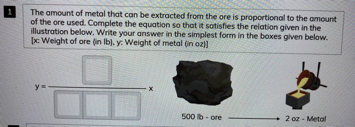 The amount of metal that can be extracted from the ore is proportional to the amount
of the ore used. Complete the equation so that it satisfies the relation given in the
illustration below. Write your answer in the simplest form in the boxes given below.
[x: Weight of ore (in Ib), y: Weight of metal (in oz)]
y =
500 lb - ore
2 oz - Metal
