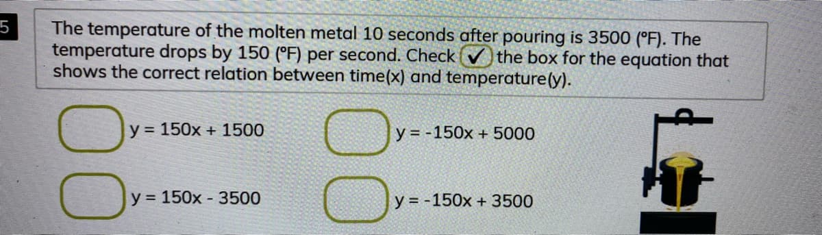 5
The temperature of the molten metal 10 seconds after pouring is 3500 (°F). The
temperature drops by 150 (°F) per second. Check () the box for the equation that
shows the correct relation between time(x) and temperature(y).
y = 150x + 1500
y = -150x + 5000
y = 150x - 3500
y = -150x + 3500
