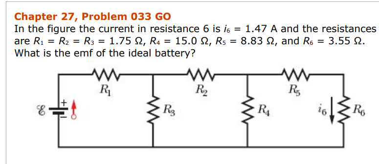 Chapter 27, Problem 033 GO
In the figure the current in resistance 6 is i6 = 1.47 A and the resistances
are R₁ = R₂ = R3 = 1.75 2, R4 = 15.0 2, R₁ = 8.83 , and R6 = 3.55 2.
What is the emf of the ideal battery?
E
W
R₁
www
R3
www
R₂
www
R₁
R5
16
Ro