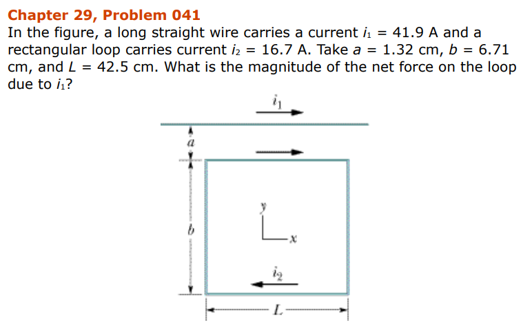 Chapter 29, Problem 041
In the figure, a long straight wire carries a current ₁ = 41.9 A and a
rectangular loop carries current i₂ = 16.7 A. Take a = 1.32 cm, b = 6.71
cm, and L= 42.5 cm. What is the magnitude of the net force on the loop
due to /₁?
a
b
L