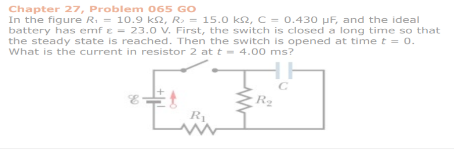 Chapter 27, Problem 065 GO
In the figure R₁ = 10.9 kN, R₂ = 15.0 kN, C = 0.430 µF, and the ideal
battery has emf ε = 23.0 V. First, the switch is closed a long time so that
the steady state is reached. Then the switch is opened at time t = 0.
What is the current in resistor 2 at t = 4.00 ms?
R₁
HH
C
R₂