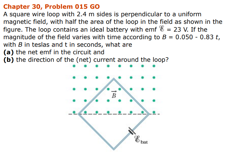 Chapter 30, Problem 015 GO
A square wire loop with 2.4 m sides is perpendicular to a uniform
magnetic field, with half the area of the loop in the field as shown in the
figure. The loop contains an ideal battery with emf 8 = 23 V. If the
magnitude of the field varies with time according to B = 0.050 - 0.83 t,
with B in teslas and t in seconds, what are
(a) the net emf in the circuit and
(b) the direction of the (net) current around the loop?
B
& bat