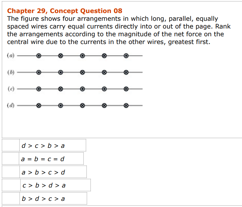Chapter 29, Concept Question 08
The figure shows four arrangements in which long, parallel, equally
spaced wires carry equal currents directly into or out of the page. Rank
the arrangements according to the magnitude of the net force on the
central wire due to the currents in the other wires, greatest first.
(a)
(b)
(c)
(d)
d> c> b> a
a = b = c = d
a>b>c>d
c>b>d>a
b>d>c> a
8