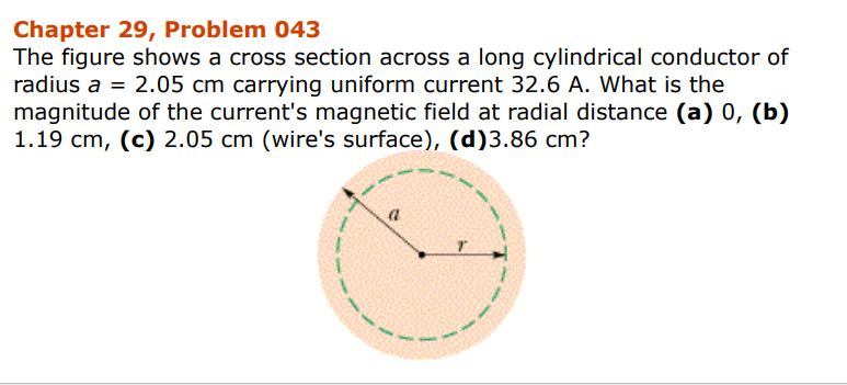Chapter 29, Problem 043
The figure shows a cross section across a long cylindrical conductor of
radius a = 2.05 cm carrying uniform current 32.6 A. What is the
magnitude of the current's magnetic field at radial distance (a) 0, (b)
1.19 cm, (c) 2.05 cm (wire's surface), (d)3.86 cm?
a