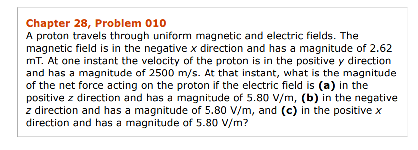 Chapter 28, Problem 010
A proton travels through uniform magnetic and electric fields. The
magnetic field is in the negative x direction and has a magnitude of 2.62
mT. At one instant the velocity of the proton is in the positive y direction
and has a magnitude of 2500 m/s. At that instant, what is the magnitude
of the net force acting on the proton if the electric field is (a) in the
positive z direction and has a magnitude of 5.80 V/m, (b) in the negative
z direction and has a magnitude of 5.80 V/m, and (c) in the positive x
direction and has a magnitude of 5.80 V/m?