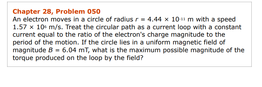 Chapter 28, Problem 050
An electron moves in a circle of radius r = 4.44 × 10-¹¹ m with a speed
1.57 x 106 m/s. Treat the circular path as a current loop with a constant
current equal to the ratio of the electron's charge magnitude to the
period of the motion. If the circle lies in a uniform magnetic field of
magnitude B = 6.04 mT, what is the maximum possible magnitude of the
torque produced on the loop by the field?