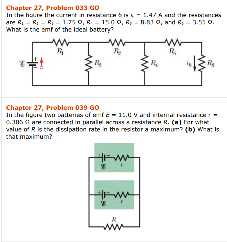 Chapter 27, Problem 033 GO
In the figure the current in resistance 6 is i6 = 1.47 A and the resistances
are R₁ = R₂ = R3 = 1.75 2, R4 = 15.0, R5 = 8.83
What is the emf of the ideal battery?
66
E
R₁
R₂
R₂
FWM
T
8
FWM
8
www
R
R₁
Chapter 27, Problem 039 GO
In the figure two batteries of emf E = 11.0 V and internal resistance r =
0.306 2 are connected in parallel across a resistance R. (a) For what
value of R is the dissipation rate in the resistor a maximum? (b) What is
that maximum?
, and R6 = 3.55 9.
2.
www
R
io Ro
16