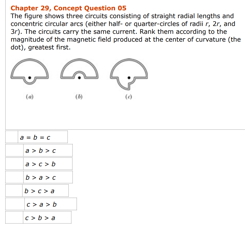 Chapter 29, Concept Question 05
The figure shows three circuits consisting of straight radial lengths and
concentric circular arcs (either half- or quarter-circles of radii r, 2r, and
3r). The circuits carry the same current. Rank them according to the
magnitude of the magnetic field produced at the center of curvature (the
dot), greatest first.
(a)
a = b = c
a>b> c
a>c> b
b>a> c
b>c> a
c>a> b
c>b>a
(b)
(c)