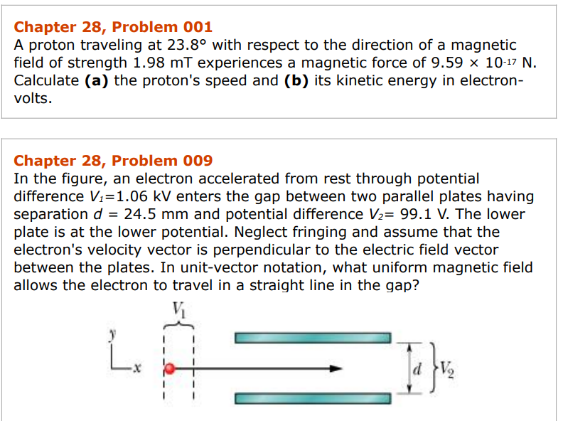 Chapter 28, Problem 001
A proton traveling at 23.8° with respect to the direction of a magnetic
field of strength 1.98 mT experiences a magnetic force of 9.59 × 10-¹7 N.
Calculate (a) the proton's speed and (b) its kinetic energy in electron-
volts.
Chapter 28, Problem 009
In the figure, an electron accelerated from rest through potential
difference V₁=1.06 kV enters the gap between two parallel plates having
separation d = 24.5 mm and potential difference V₂= 99.1 V. The lower
plate is at the lower potential. Neglect fringing and assume that the
electron's velocity vector is perpendicular to the electric field vector
between the plates. In unit-vector notation, what uniform magnetic field
allows the electron to travel in a straight line in the gap?
[₁}v₂