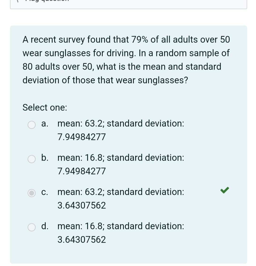 A recent survey found that 79% of all adults over 50
wear sunglasses for driving. In a random sample of
80 adults over 50, what is the mean and standard
deviation of those that wear sunglasses?
Select one:
а.
mean: 63.2; standard deviation:
7.94984277
b. mean: 16.8; standard deviation:
7.94984277
С.
mean: 63.2; standard deviation:
3.64307562
d. mean: 16.8; standard deviation:
3.64307562
