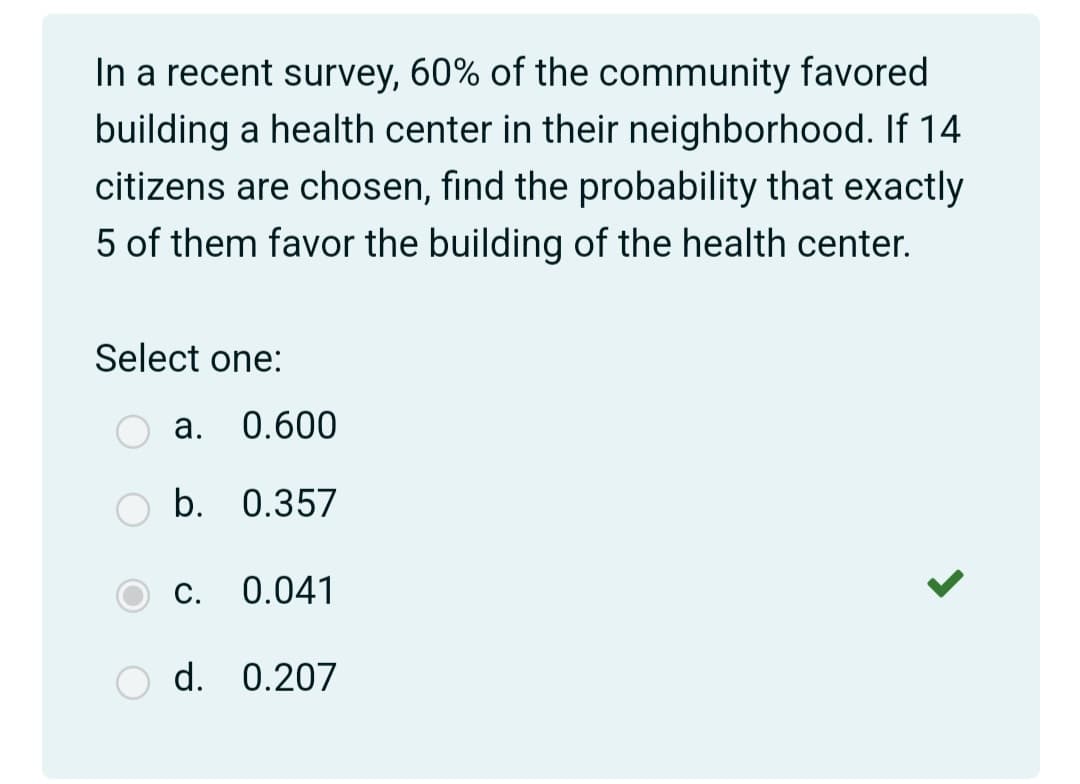 In a recent survey, 60% of the community favored
building a health center in their neighborhood. If 14
citizens are chosen, find the probability that exactly
5 of them favor the building of the health center.
Select one:
а.
0.600
b. 0.357
С.
0.041
O d. 0.207
