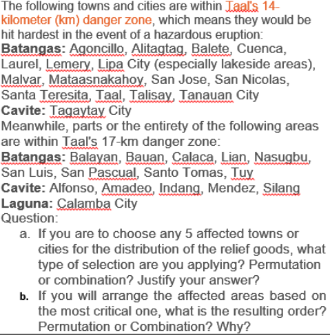 The following towns and cities are within Taal's 14-
kilometer (km) danger zone, which means they would be
hit hardest in the event of a hazardous eruption:
Batangas: Agoncillo, Alitagtag, Balete, Cuenca,
Laurel, Lemery, Lipa City (especially lakeside areas),
Malvar, Mataasnakahoy, San Jose, San Nicolas,
Santa Teresita, Taal, Talisay, Tanauan City
Cavite: Tagaytay City
Meanwhile, parts or the entirety of the following areas
are within Taal's 17-km danger zone:
Batangas: Balayan, Bauan, Calaca, Lian, Nasugbu,
San Luis, San Pascual, Santo Tomas, Tuy.
Cavite: Alfonso, Amadeo, Indang, Mendez, Silang
Laguna: Calamba City
Question:
a. If you are to choose any 5 affected towns or
cities for the distribution of the relief goods, what
type of selection are you applying? Permutation
or combination? Justify your answer?
b. If you will arrange the affected areas based on
the most critical one, what is the resulting order?
Permutation or Combination? Why?
