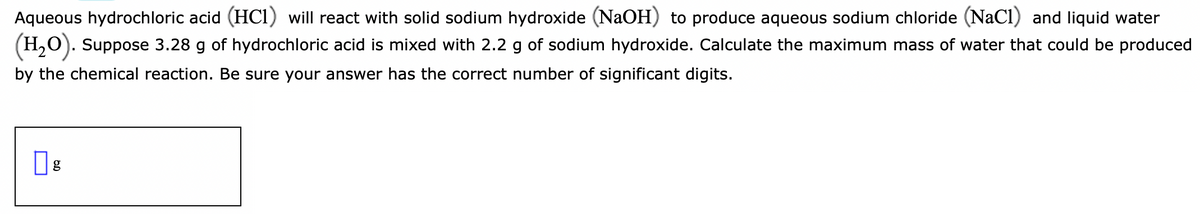Aqueous hydrochloric acid (HC1) will react with solid sodium hydroxide (NaOH) to produce aqueous sodium chloride (NaCl) and liquid water
(H,0). Suppose 3.28 g of hydrochloric acid is mixed with 2.2 g of sodium hydroxide. Calculate the maximum mass of water that could be produced
by the chemical reaction. Be sure your answer has the correct number of significant digits.
g
