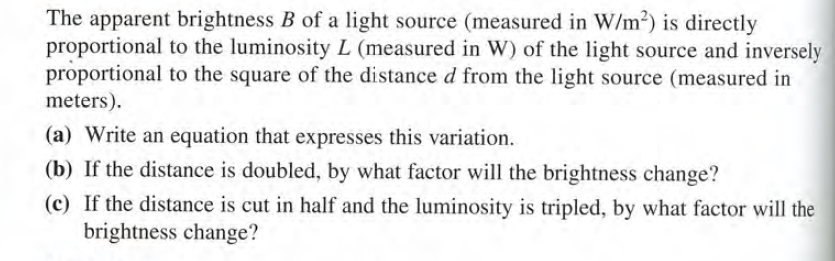 The apparent brightness B of a light source (measured in W/m2) is directly
proportional to the luminosity L (measured in W) of the light source and inversely
proportional to the square of the distance d from the light source (measured in
meters).
(a) Write an equation that expresses this variation.
(b) If the distance is doubled, by what factor will the brightness change?
(c) If the distance is cut in half and the luminosity is tripled, by what factor will the
brightness change?
