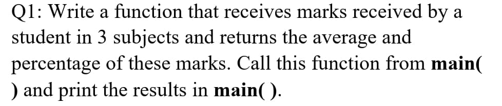 Q1: Write a function that receives marks received by a
student in 3 subjects and returns the average and
percentage of these marks. Call this function from main(
) and print the results in main(().
