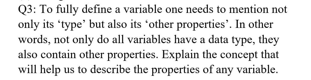 Q3: To fully define a variable one needs to mention not
only its 'type' but also its 'other properties'. In other
words, not only do all variables have a data type, they
also contain other properties. Explain the concept that
will help us to describe the properties of any variable.
