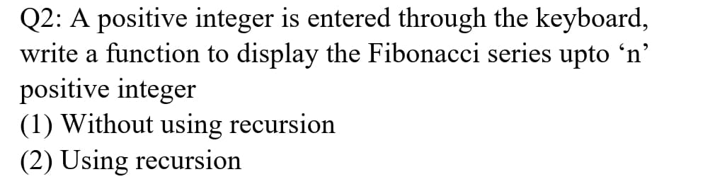 Q2: A positive integer is entered through the keyboard,
write a function to display the Fibonacci series upto 'n'
positive integer
(1) Without using recursion
(2) Using recursion
