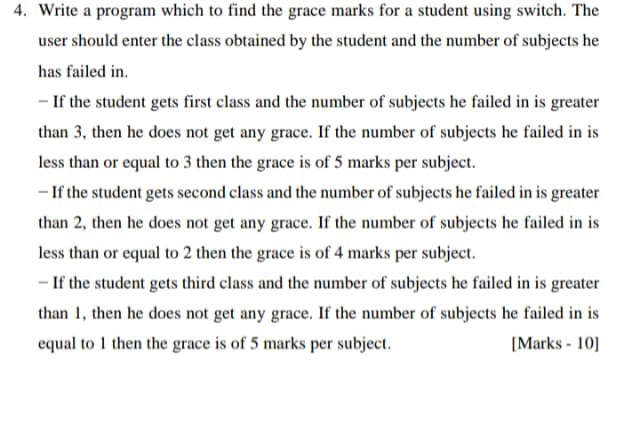 4. Write a program which to find the grace marks for a student using switch. The
user should enter the class obtained by the student and the number of subjects he
has failed in.
- If the student gets first class and the number of subjects he failed in is greater
than 3, then he does not get any grace. If the number of subjects he failed in is
less than or equal to 3 then the grace is of 5 marks per subject.
- If the student gets second class and the number of subjects he failed in is greater
than 2, then he does not get any grace. If the number of subjects he failed in is
less than or equal to 2 then the grace is of 4 marks per subject.
- If the student gets third class and the number of subjects he failed in is greater
than 1, then he does not get any grace. If the number of subjects he failed in is
equal to 1 then the grace is of 5 marks per subject.
[Marks - 10]
