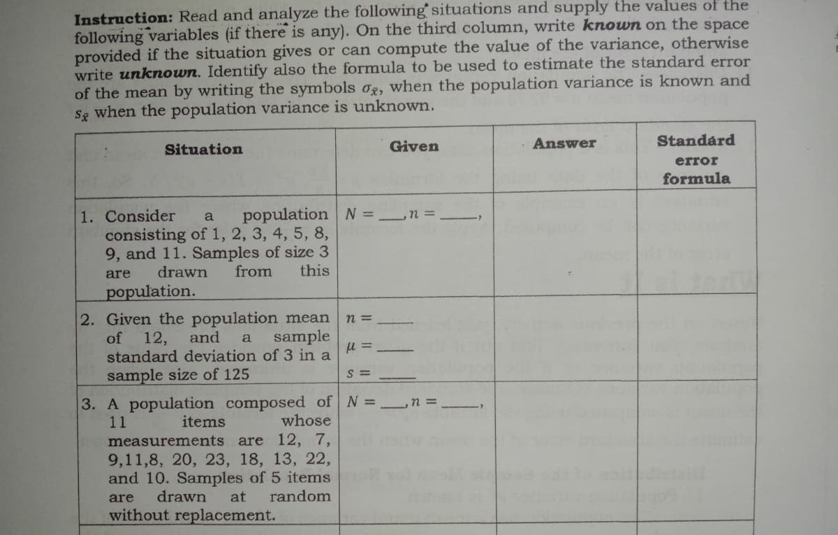 Instruction: Read and analyze the following situations and supply the values of the
following variables (if there is any). On the third column, write known on the space
provided if the situation gives or can compute the value of the variance, otherwise
write unknown. Identify also the formula to be used to estimate the standard error
of the mean by writing the symbols oz, when the population variance is known and
S when the population variance is unknown.
Given
Answer
Standard
Situation
error
formula
1. Consider
population N =
consisting of 1, 2, 3, 4, 5, 8,
9, and 11. Samples of size 3
from
are
drawn
this
population.
2. Given the population mean
n =
sample
12,
standard deviation of 3 in a
of
and
a
S =
sample size of 125
3. A population composed of N =_n =
11
items
whose
measurements are 12, 7,
9,11,8, 20, 23, 18, 13, 22,
and 10. Samples of 5 items
drawn
are
at
random
without replacement.
