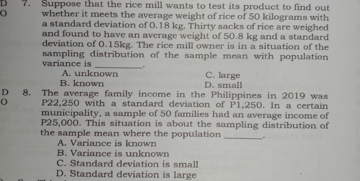 Suppose that the rice mill wants to test its product to find out
whether it meets the average weight of rice of 50 kilograms with
a standard deviation of 0.18 kg. Thirty sacks of rice are weighed
and found to have an average weight of 50.8 kg and a standard
deviation of 0.15kg. The rice mill owner is in a situation of the
sampling distribution of the sample mean with population
variance is
A. unknown
C. large
B. known
D. small
D 8.
The average family income in the Philippines in 2019 was
P22,250 with a standard deviation of P1,250. In a certain
municipality, a sample of 50 families had an average income of
P25,000. This situation is about the sampling distribution of
the sample mean where the population
A. Variance is known
B. Variance is unknown
C. Standard deviation is small
D. Standard deviation is large
