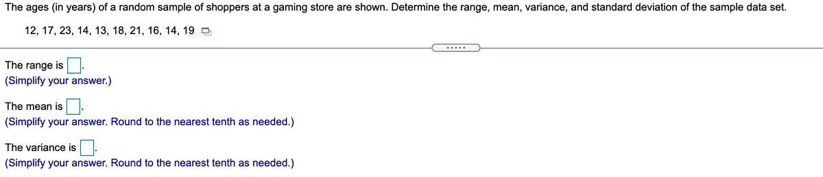 The ages (in years) of a random sample of shoppers at a gaming store are shown. Determine the range, mean, variance, and standard deviation of the sample data set.
12, 17, 23, 14, 13, 18, 21, 16, 14, 19 O
The range is
(Simplify your answer.)
The mean is
(Simplify your answer. Round to the nearest tenth as needed.)
The variance is
(Simplify your answer. Round to the nearest tenth as needed.)
